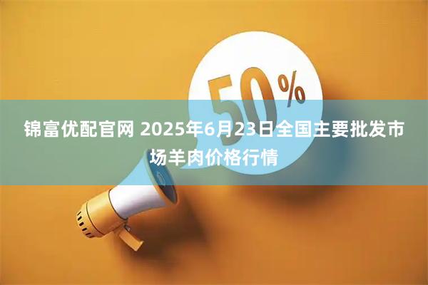 锦富优配官网 2025年6月23日全国主要批发市场羊肉价格行情
