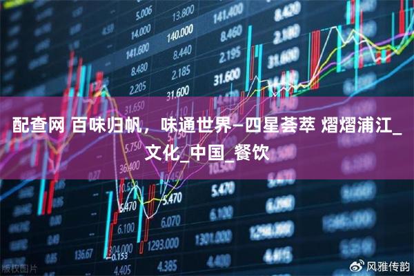 配查网 百味归帆，味通世界—四星荟萃 熠熠浦江_文化_中国_餐饮