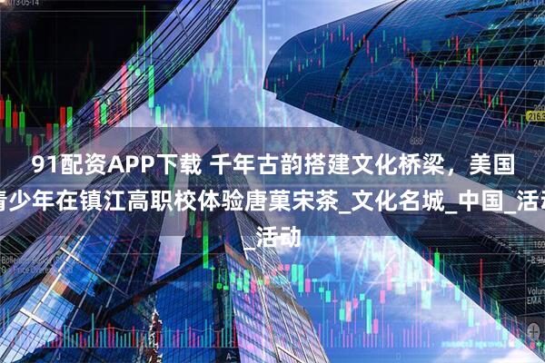 91配资APP下载 千年古韵搭建文化桥梁，美国青少年在镇江高职校体验唐菓宋茶_文化名城_中国_活动