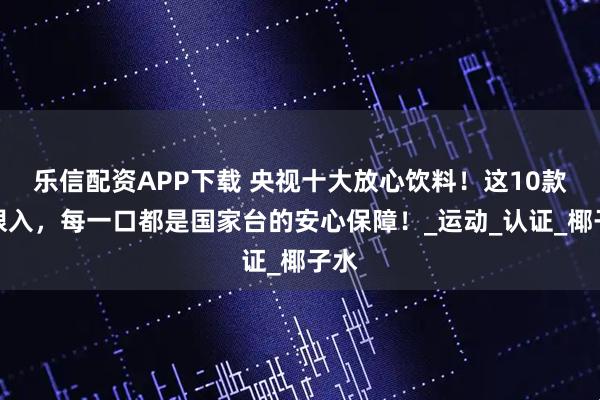 乐信配资APP下载 央视十大放心饮料！这10款闭眼入，每一口都是国家台的安心保障！_运动_认证_椰子水