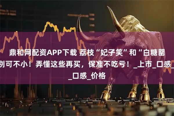 鼎和网配资APP下载 荔枝“妃子笑”和“白糖罂”差别可不小！弄懂这些再买，保准不吃亏！_上市_口感_价格