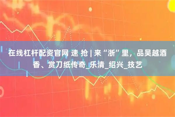 在线杠杆配资官网 速 抢 | 来“浙”里，品吴越酒香、赏刀纸传奇_乐清_绍兴_技艺