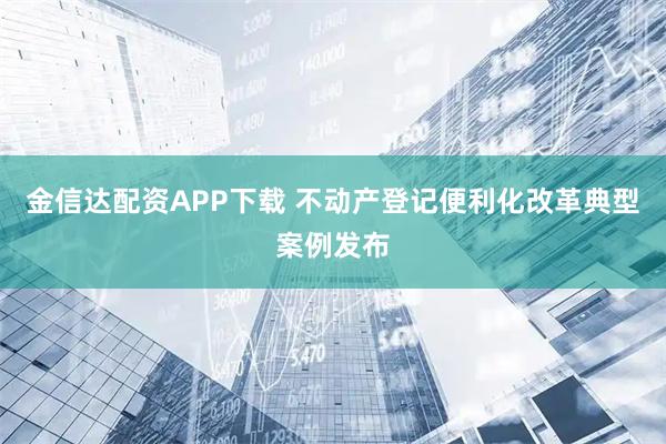 金信达配资APP下载 不动产登记便利化改革典型案例发布