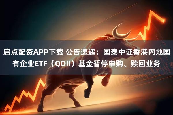 启点配资APP下载 公告速递：国泰中证香港内地国有企业ETF（QDII）基金暂停申购、赎回业务