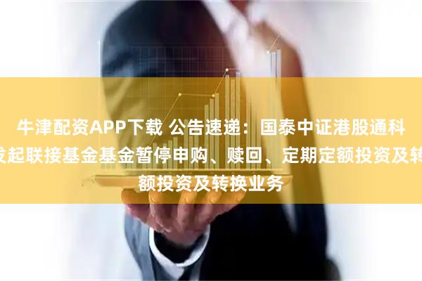 牛津配资APP下载 公告速递：国泰中证港股通科技ETF发起联接基金基金暂停申购、赎回、定期定额投资及转换业务