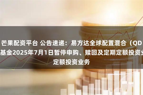 芒果配资平台 公告速递：易方达全球配置混合（QDII）基金2025年7月1日暂停申购、赎回及定期定额投资业务