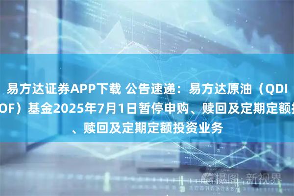 易方达证券APP下载 公告速递：易方达原油（QDII-LOF-FOF）基金2025年7月1日暂停申购、赎回及定期定额投资业务