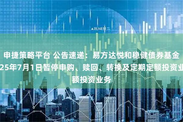 申捷策略平台 公告速递：易方达悦和稳健债券基金2025年7月1日暂停申购、赎回、转换及定期定额投资业务