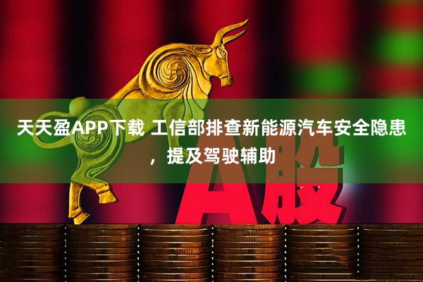 天天盈APP下载 工信部排查新能源汽车安全隐患，提及驾驶辅助