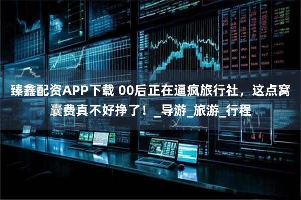 臻鑫配资APP下载 00后正在逼疯旅行社,这点窝囊费真不好挣了!_导游_旅游_行程
