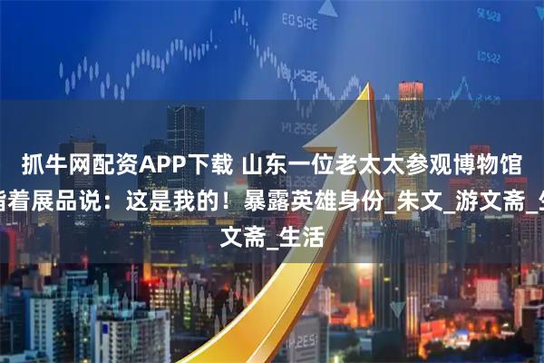 抓牛网配资APP下载 山东一位老太太参观博物馆,指着展品说:这是我的!暴露英雄身份_朱文_游文斋_生活
