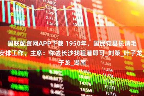 国联配资网APP下载 1950年,国民党县长请毛泽东安排工作,主席:你去长沙找程潜即可_刘策_叶子龙_湖南