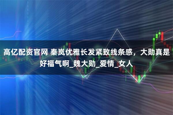 高亿配资官网 秦岚优雅长发紧致线条感，大勋真是好福气啊_魏大勋_爱情_女人