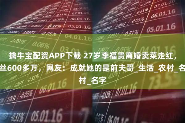 擒牛宝配资APP下载 27岁李福贵离婚卖菜走红，粉丝600多万，网友：成就她的是前夫哥_生活_农村_名字
