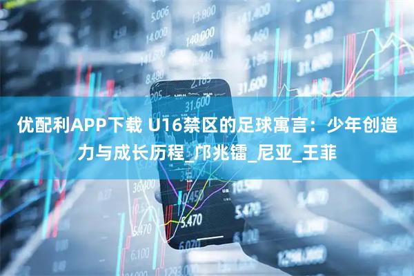 优配利APP下载 U16禁区的足球寓言:少年创造力与成长历程_邝兆镭_尼亚_王菲