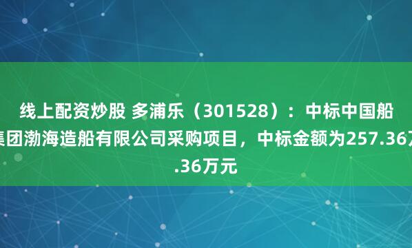 线上配资炒股 多浦乐（301528）：中标中国船舶集团渤海造船有限公司采购项目，中标金额为257.36万元