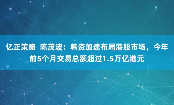 亿正策略  陈茂波：韩资加速布局港股市场，今年前5个月交易总额超过1.5万亿港元