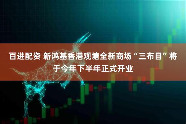 百进配资 新鸿基香港观塘全新商场“三布目”将于今年下半年正式开业