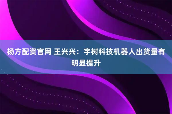 杨方配资官网 王兴兴：宇树科技机器人出货量有明显提升