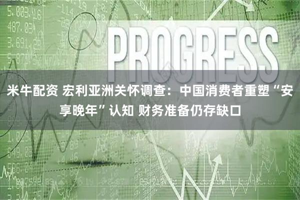 米牛配资 宏利亚洲关怀调查：中国消费者重塑“安享晚年”认知 财务准备仍存缺口