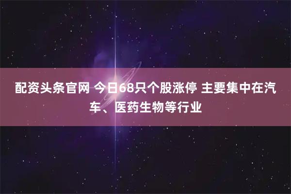 配资头条官网 今日68只个股涨停 主要集中在汽车、医药生物等行业