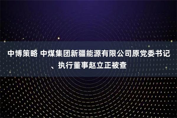 中博策略 中煤集团新疆能源有限公司原党委书记、执行董事赵立正被查