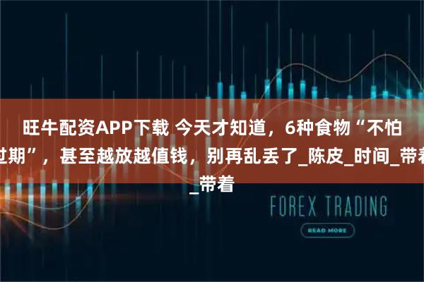 旺牛配资APP下载 今天才知道，6种食物“不怕过期”，甚至越放越值钱，别再乱丢了_陈皮_时间_带着
