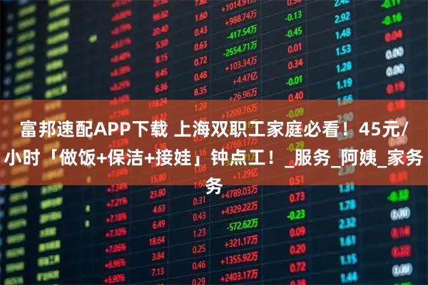 富邦速配APP下载 上海双职工家庭必看!45元/小时「做饭+保洁+接娃」钟点工!_服务_阿姨_家务