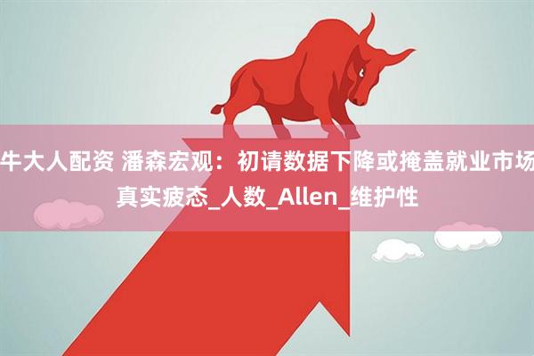 牛大人配资 潘森宏观：初请数据下降或掩盖就业市场真实疲态_人数_Allen_维护性