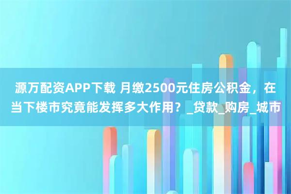 源万配资APP下载 月缴2500元住房公积金,在当下楼市究竟能发挥多大作用?_贷款_购房_城市