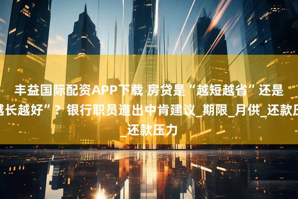 丰益国际配资APP下载 房贷是“越短越省”还是“越长越好”？银行职员道出中肯建议_期限_月供_还款压力