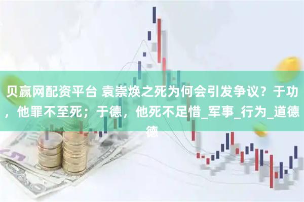 贝赢网配资平台 袁崇焕之死为何会引发争议？于功，他罪不至死；于德，他死不足惜_军事_行为_道德