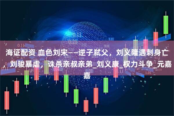 海证配资 血色刘宋——逆子弑父，刘义隆遇刺身亡，刘骏暴虐，诛杀亲叔亲弟_刘义康_权力斗争_元嘉