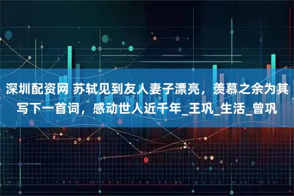 深圳配资网 苏轼见到友人妻子漂亮，羡慕之余为其写下一首词，感动世人近千年_王巩_生活_曾巩