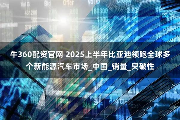 牛360配资官网 2025上半年比亚迪领跑全球多个新能源汽车市场_中国_销量_突破性