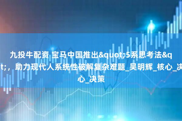 九投牛配资 宝马中国推出"5系思考法",助力现代人系统性破解复杂难题_吴明辉_核心_决策