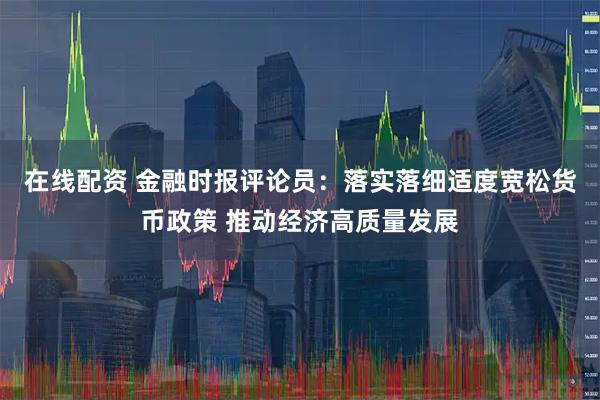 在线配资 金融时报评论员:落实落细适度宽松货币政策 推动经济高质量发展