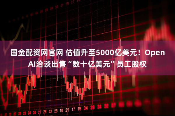 国金配资网官网 估值升至5000亿美元！OpenAI洽谈出售“数十亿美元”员工股权