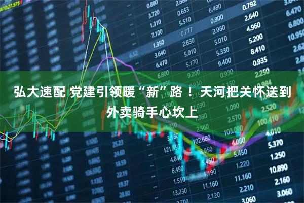 弘大速配 党建引领暖“新”路 ！天河把关怀送到外卖骑手心坎上